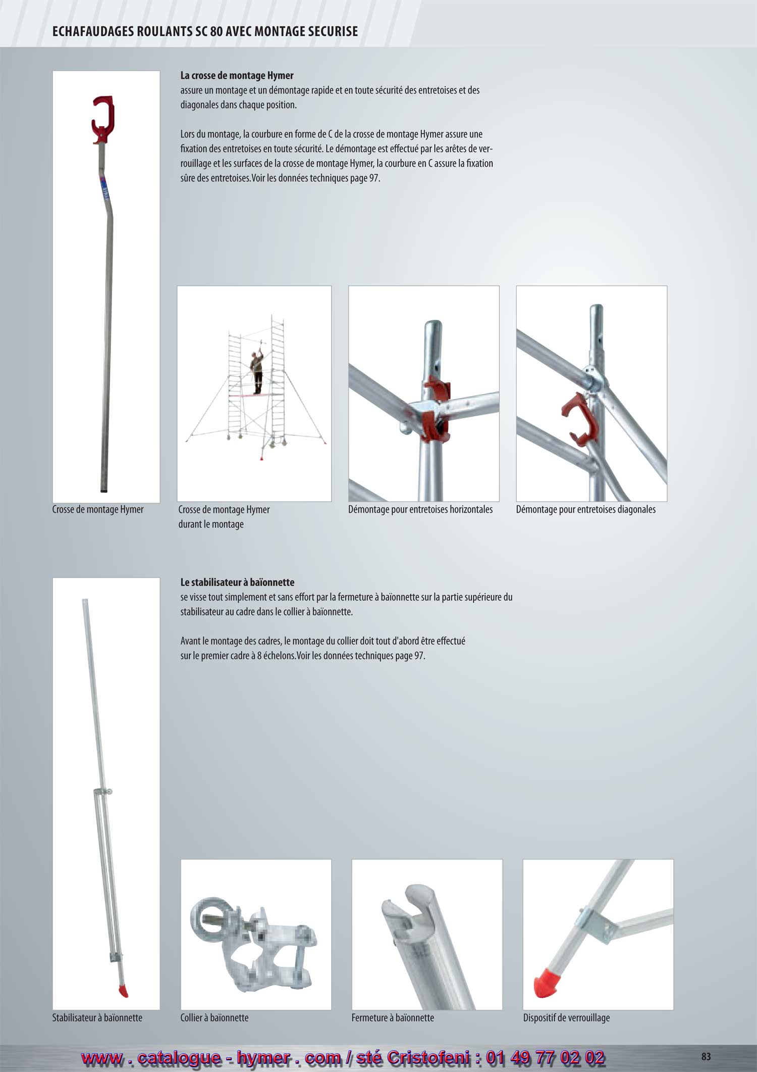 ECHAFAUDAGES ROULANTS SC 80 
        MONTAGE SECURISE 
        Le stabilisateur à baïonnette 
        se visse tout simplement et sans effort par la fermeture 
        à baïonnette sur la partie supérieure du stabilisateur au 
        cadre dans le collier. 
        Avant le montage des cadres, le montage du collier 
        doit tout d'abord être effectué sur le premier cadre à 8 
        échelons. Ainsi la fixation du stabilisateur est effectuée 
        par les points de fixation actuels – ce qui assure 
        une augmentation considérable de la stabilité des 
        échafaudages roulants. Voir les données techniques et 
        le prix page 112. 
        Crosse de montage Hymer Stabilisateur à baïonnette Dispositif de blocage 
        La crosse de montage Hymer 
        assure un montage rapide et en toute sécurité 
        et le démontage des garde-corps et des diagonales 
        dans chaque position. 
        Lors du montage, la courbure en forme de C de 
        la crosse de montage Hymer assure une fixation 
        des garde-corps en toute sécurité. Le démontage est 
        effectué par les arêtes de verrouillage et les surfaces de 
        la crosse de montage Hymer, la courbure en C 
        assure la fixation sûre des garde-corps. 
        Voir les données techniques et le prix page 112. 
        Collier Fermeture à baïonnette 
         Crosse de montage Hymer Crosse Hymer durant le montage Démontage pour garde-corps droit Démontage pour garde-corps diagonal 
        